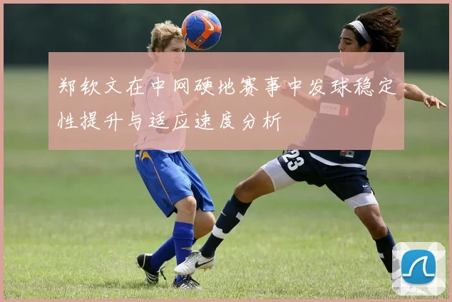 郑钦文在中网硬地赛事中发球稳定性提升与适应速度分析