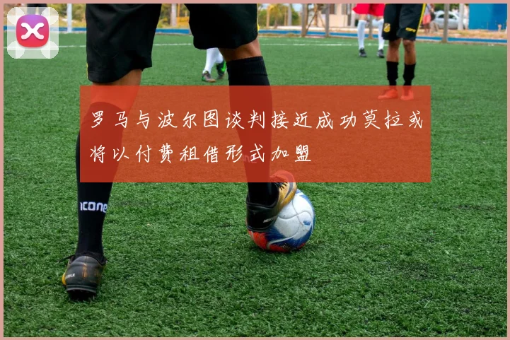 罗马与波尔图谈判接近成功莫拉或将以付费租借形式加盟