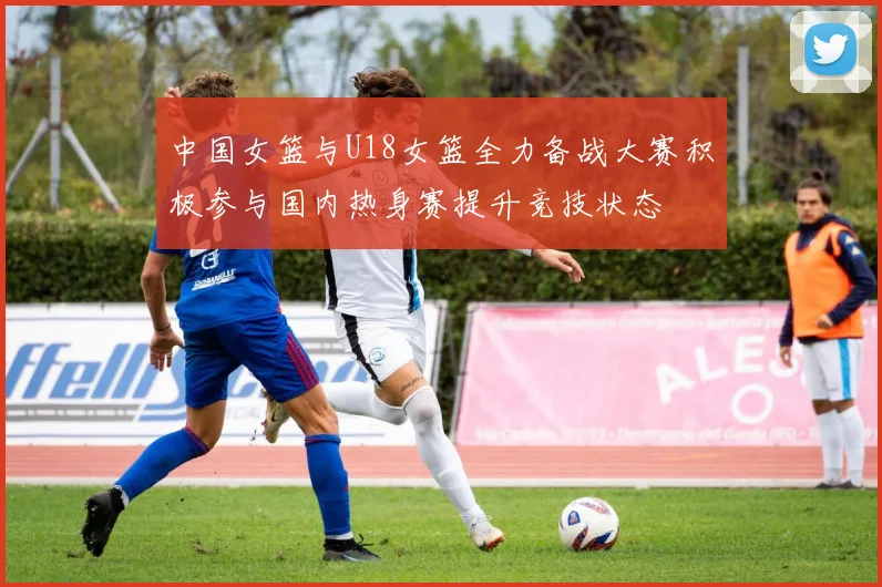 中国女篮与U18女篮全力备战大赛积极参与国内热身赛提升竞技状态