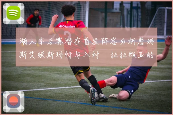 湖人季后赛潜在首发阵容分析詹姆斯艾顿斯玛特与八村塁拉拉维亚的组合前景