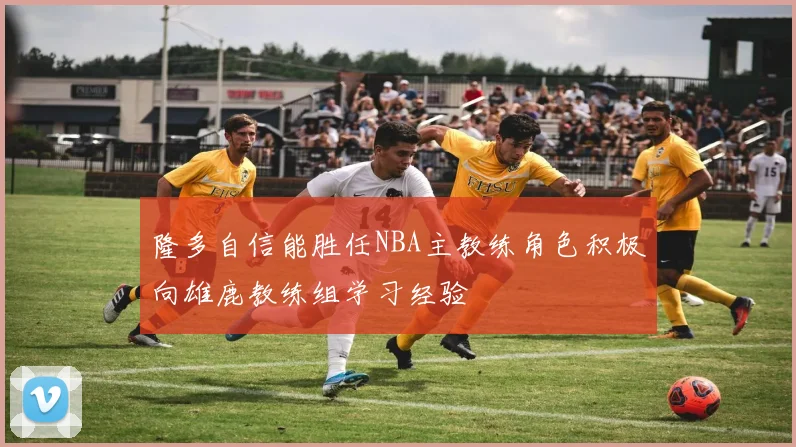 隆多自信能胜任NBA主教练角色积极向雄鹿教练组学习经验