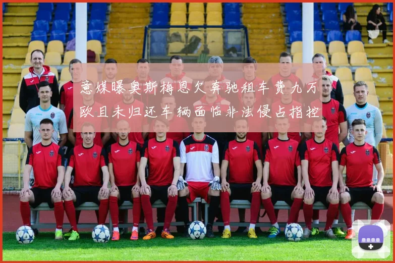 意媒曝奥斯梅恩欠奔驰租车费九万欧且未归还车辆面临非法侵占指控