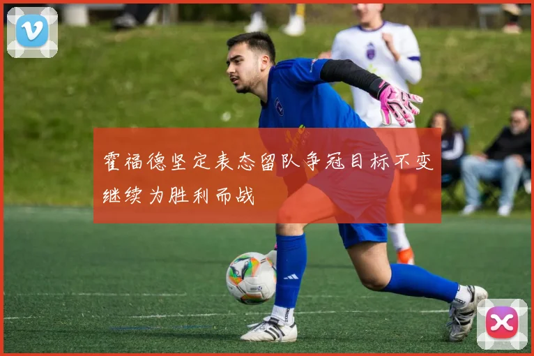 霍福德坚定表态留队争冠目标不变继续为胜利而战