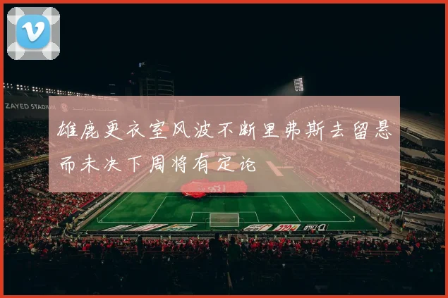 雄鹿更衣室风波不断里弗斯去留悬而未决下周将有定论