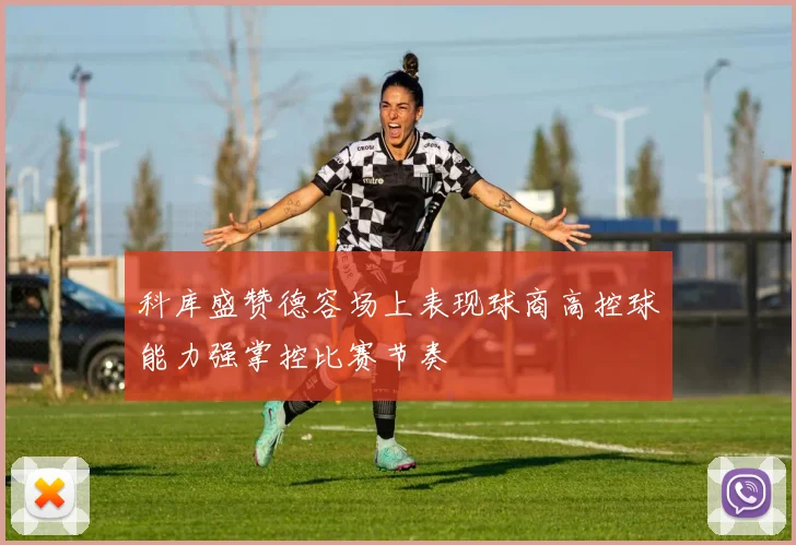 科库盛赞德容场上表现球商高控球能力强掌控比赛节奏