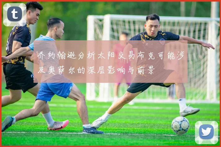 乔约翰逊分析太阳交易布克可能涉及奥萨尔的深层影响与前景