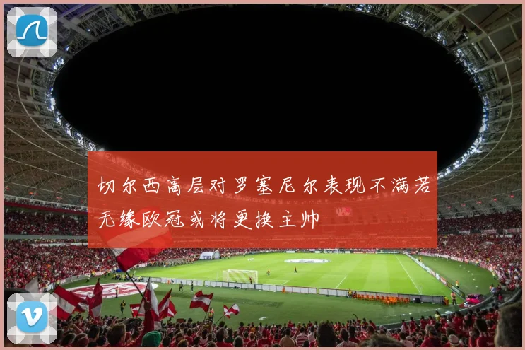 切尔西高层对罗塞尼尔表现不满若无缘欧冠或将更换主帅