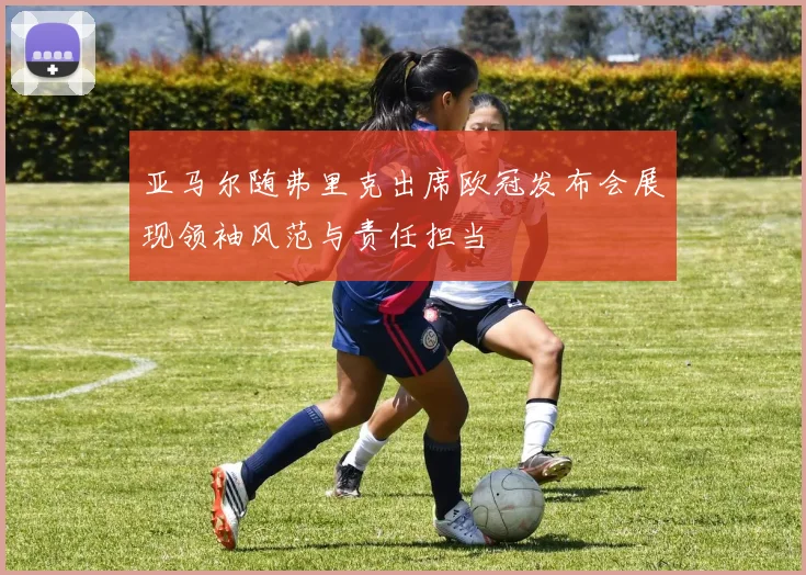 亚马尔随弗里克出席欧冠发布会展现领袖风范与责任担当