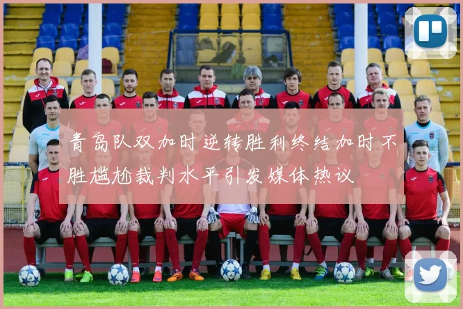 青岛队双加时逆转胜利终结加时不胜尴尬裁判水平引发媒体热议