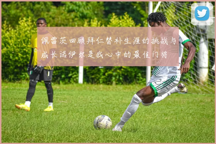 佩雷茨回顾拜仁替补生涯的挑战与成长诺伊尔是我心中的最佳门将