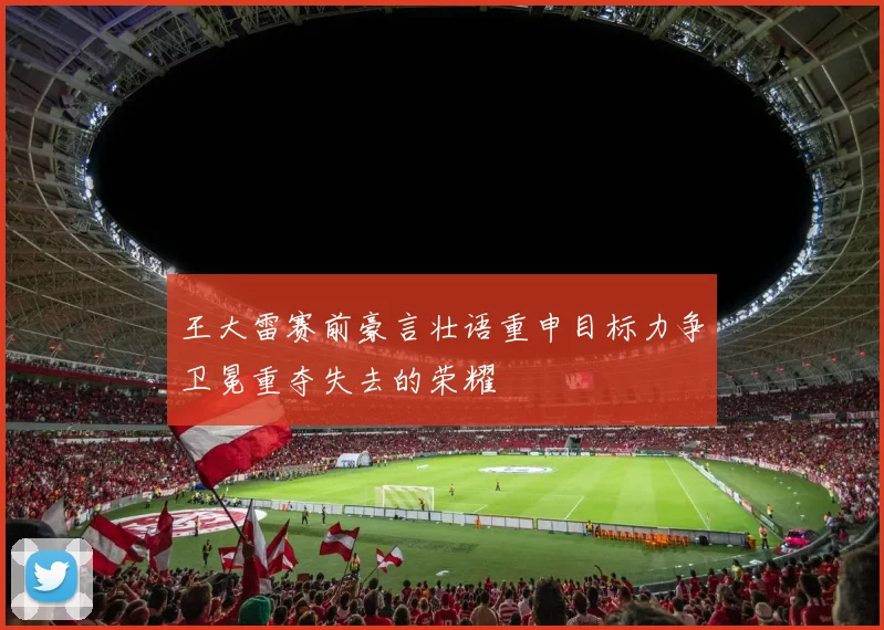 王大雷赛前豪言壮语重申目标力争卫冕重夺失去的荣耀