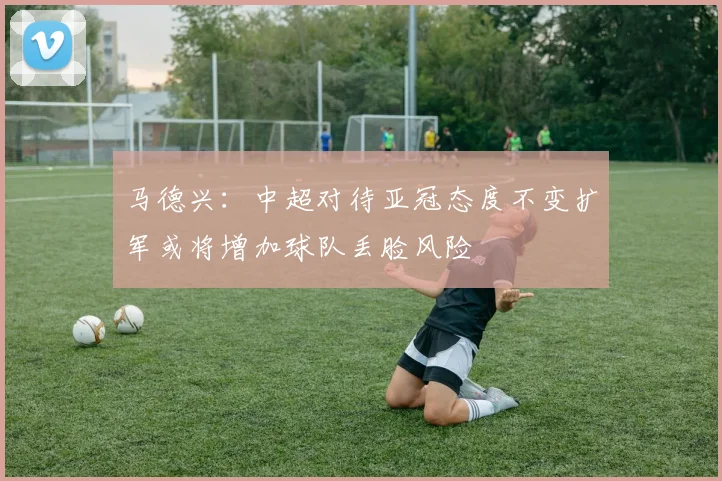 马德兴：中超对待亚冠态度不变扩军或将增加球队丢脸风险