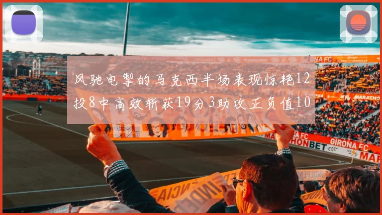 风驰电掣的马克西半场表现惊艳12投8中高效斩获19分3助攻正负值10