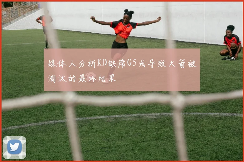 媒体人分析KD缺席G5或导致火箭被淘汰的最坏结果