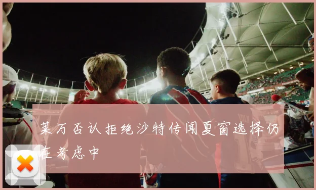莱万否认拒绝沙特传闻夏窗选择仍在考虑中