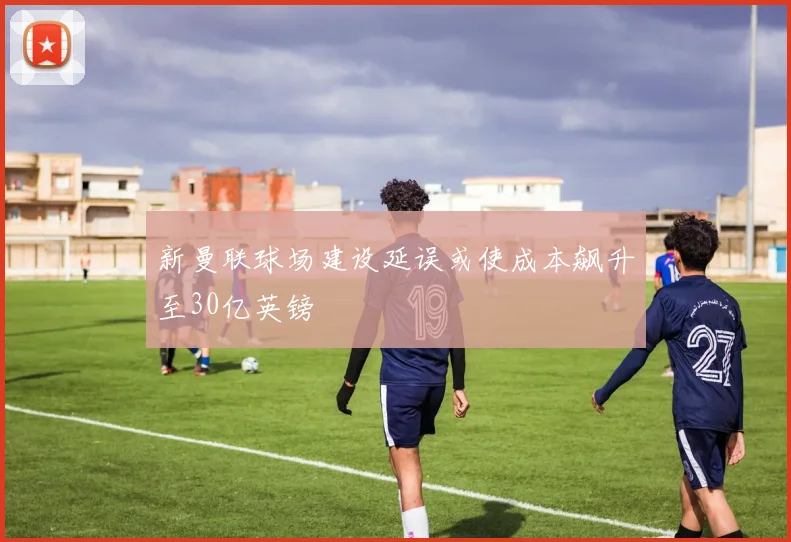 新曼联球场建设延误或使成本飙升至30亿英镑