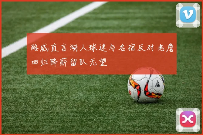 路威直言湖人球迷与名宿反对老詹回归降薪留队无望