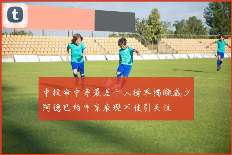 中投命中率最差十人榜单揭晓威少阿德巴约申京表现不佳引关注