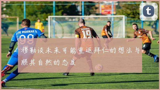 穆勒谈未来可能重返拜仁的想法与顺其自然的态度