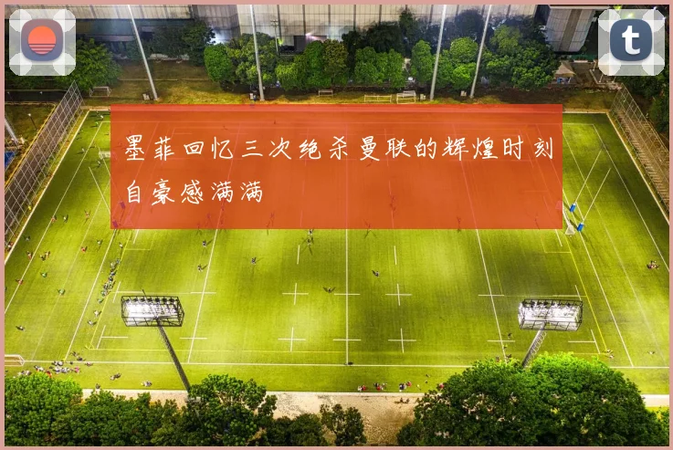 墨菲回忆三次绝杀曼联的辉煌时刻自豪感满满