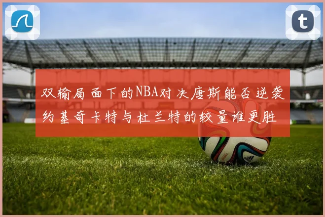 双输局面下的NBA对决唐斯能否逆袭约基奇卡特与杜兰特的较量谁更胜一筹