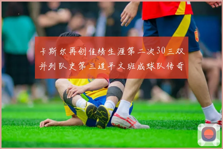 卡斯尔再创佳绩生涯第二次30三双并列队史第三追平文班成球队传奇