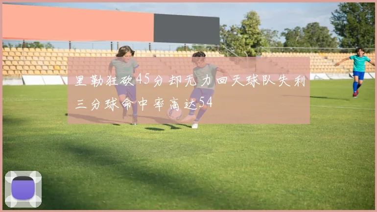 里勒狂砍45分却无力回天球队失利三分球命中率高达54