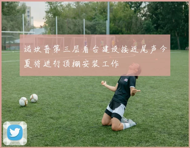 诺坎普第三层看台建设接近尾声今夏将进行顶棚安装工作