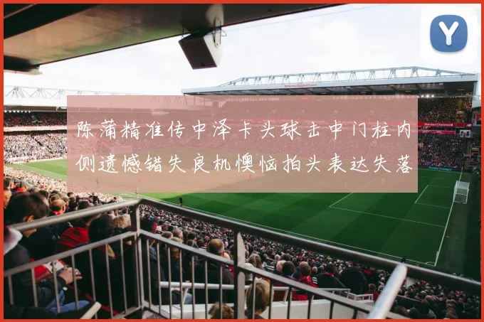 陈蒲精准传中泽卡头球击中门柱内侧遗憾错失良机懊恼拍头表达失落情绪