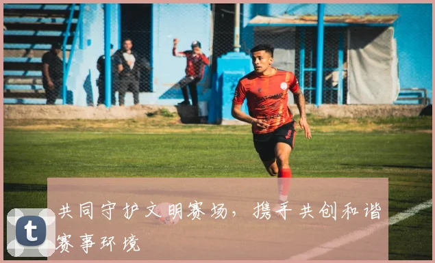 共同守护文明赛场，携手共创和谐赛事环境