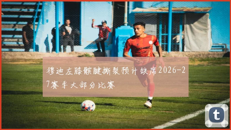 穆迪左膝髌腱撕裂预计缺席2026-27赛季大部分比赛