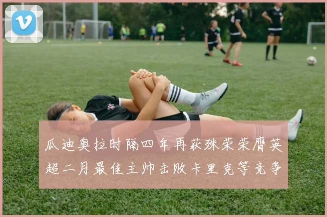 瓜迪奥拉时隔四年再获殊荣荣膺英超二月最佳主帅击败卡里克等竞争者