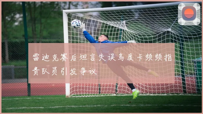 雷迪克赛后坦言失误乌度卡频频指责队员引发争议