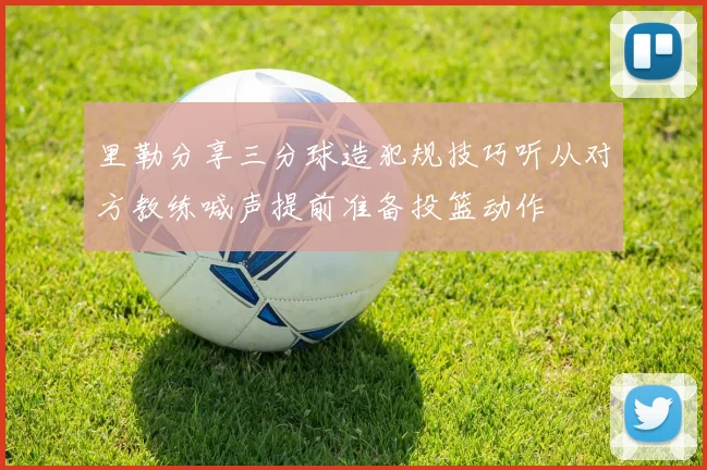 里勒分享三分球造犯规技巧听从对方教练喊声提前准备投篮动作