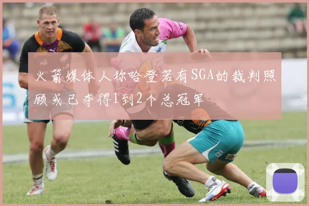 火箭媒体人称哈登若有SGA的裁判照顾或已夺得1到2个总冠军