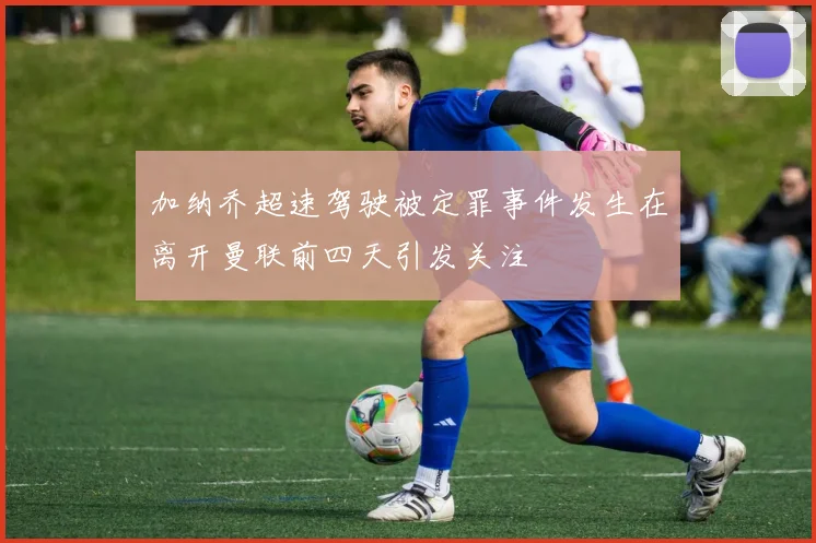 加纳乔超速驾驶被定罪事件发生在离开曼联前四天引发关注