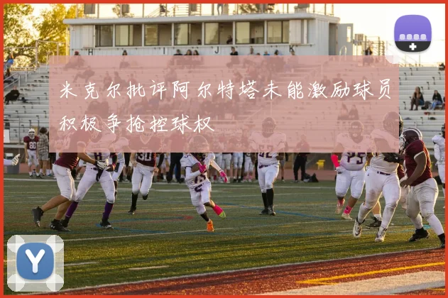 米克尔批评阿尔特塔未能激励球员积极争抢控球权