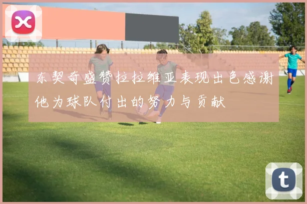 东契奇盛赞拉拉维亚表现出色感谢他为球队付出的努力与贡献