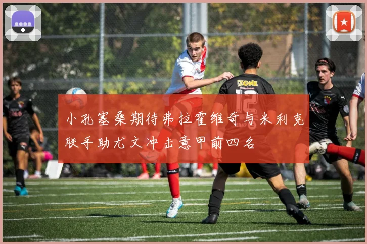 小孔塞桑期待弗拉霍维奇与米利克联手助尤文冲击意甲前四名