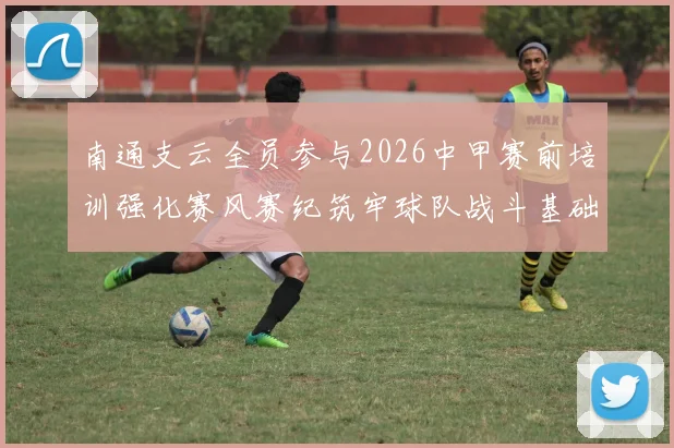 南通支云全员参与2026中甲赛前培训强化赛风赛纪筑牢球队战斗基础
