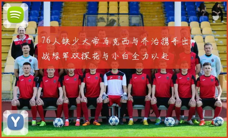 76人缺少大帝马克西与乔治携手出战绿军双探花与小白全力以赴