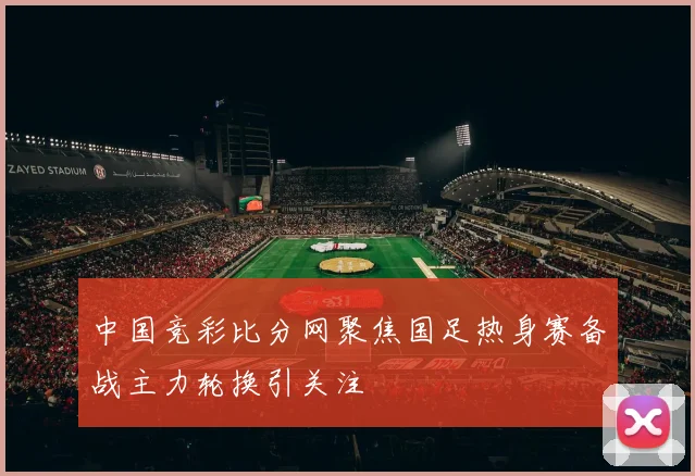 中国竞彩比分网聚焦国足热身赛备战主力轮换引关注