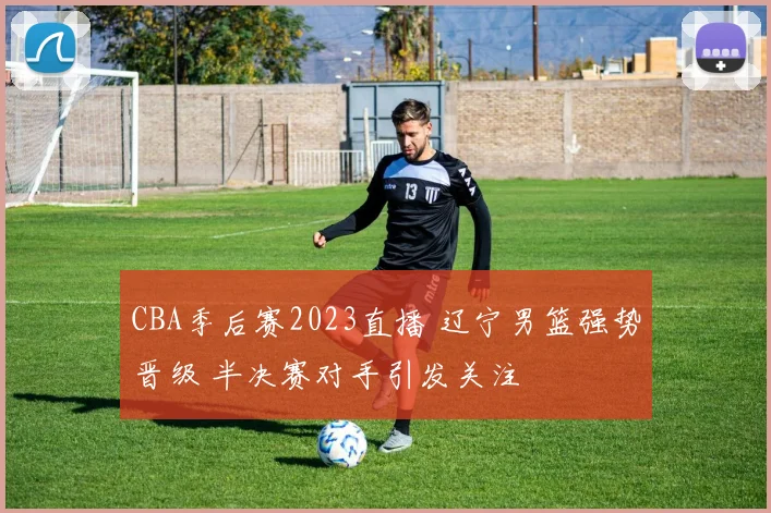 CBA季后赛2023直播 辽宁男篮强势晋级 半决赛对手引发关注