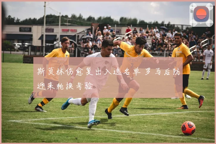 斯莫林伤愈复出入选名单 罗马后防迎来轮换考验