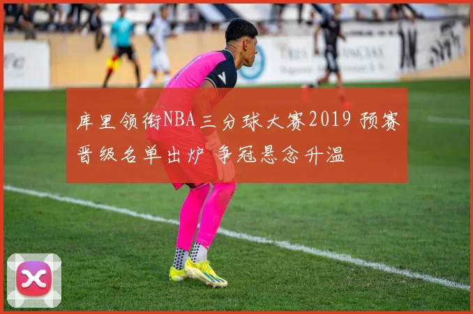 库里领衔NBA三分球大赛2019 预赛晋级名单出炉 争冠悬念升温