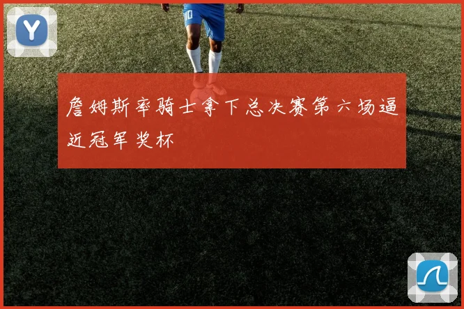 詹姆斯率骑士拿下总决赛第六场逼近冠军奖杯