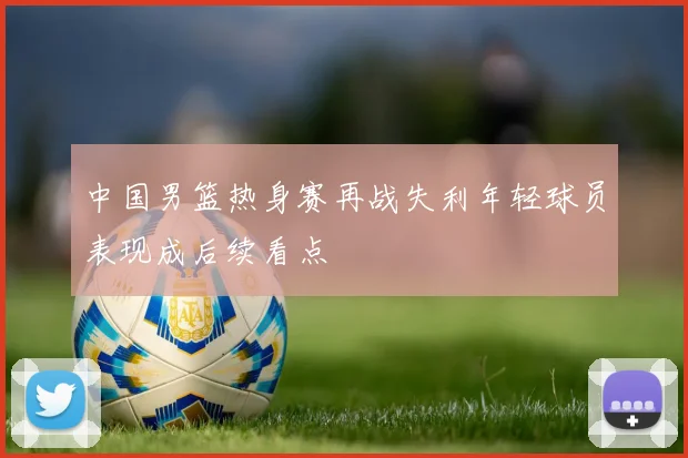 中国男篮热身赛再战失利年轻球员表现成后续看点