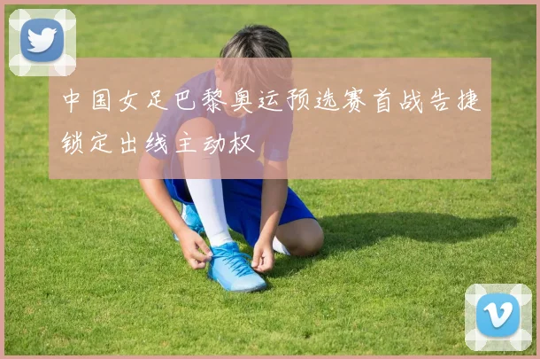 中国女足巴黎奥运预选赛首战告捷锁定出线主动权