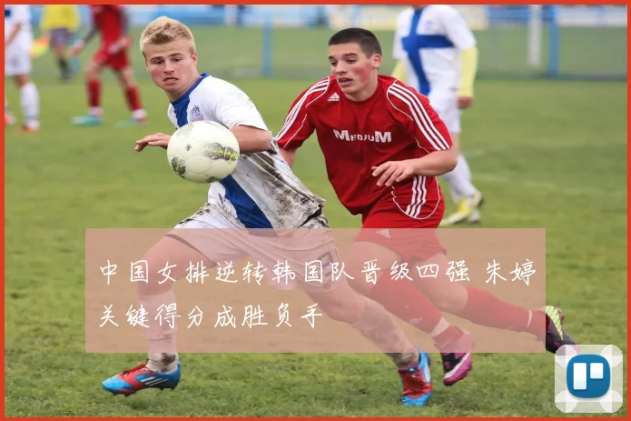 中国女排逆转韩国队晋级四强 朱婷关键得分成胜负手