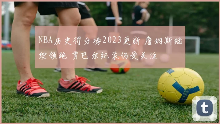 NBA历史得分榜2023更新 詹姆斯继续领跑 贾巴尔纪录仍受关注